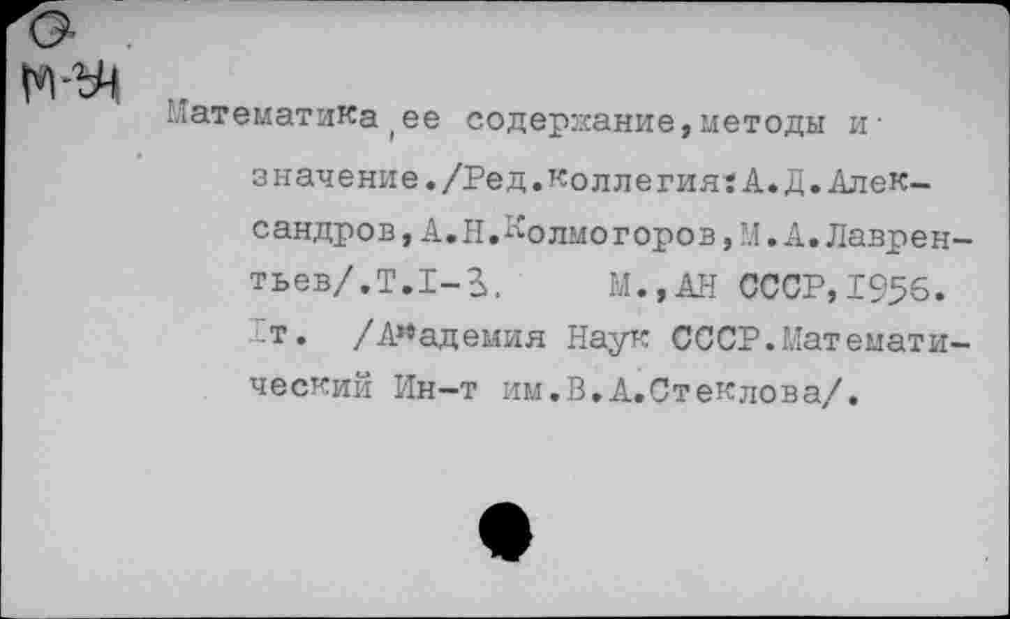 ﻿М-У1
Математика(ее содержание,методы и• значение./Ред.коллегия:А.Д.Алек-с андр ов, А. Н. ло лмо г оро в, М. А. Лавре н-тьев/.Т.!-^, М.,АН СССР,1956. “т. /Академия Наук СССР.Математический Ин-т им.В.А.Стеклова/.